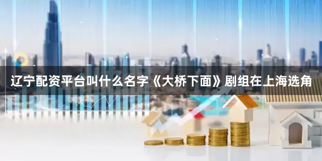 辽宁配资平台叫什么名字《大桥下面》剧组在上海选角