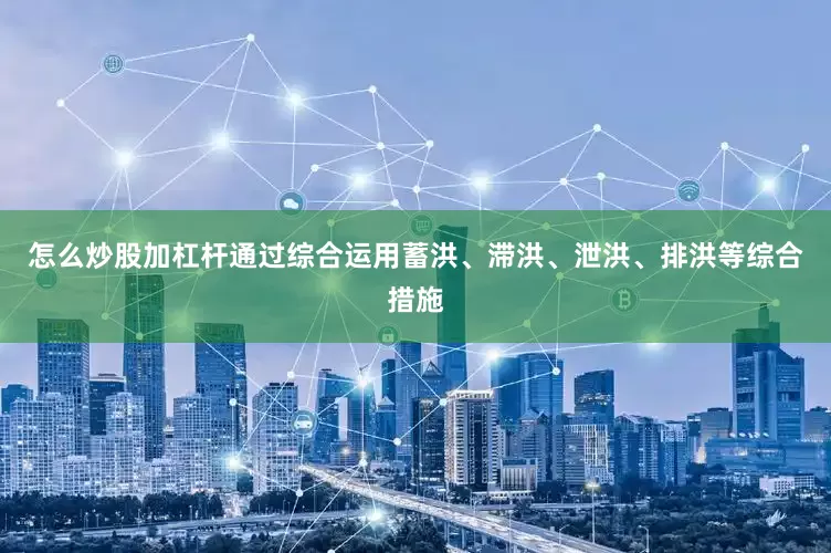 怎么炒股加杠杆通过综合运用蓄洪、滞洪、泄洪、排洪等综合措施