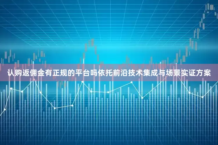 认购返佣金有正规的平台吗依托前沿技术集成与场景实证方案