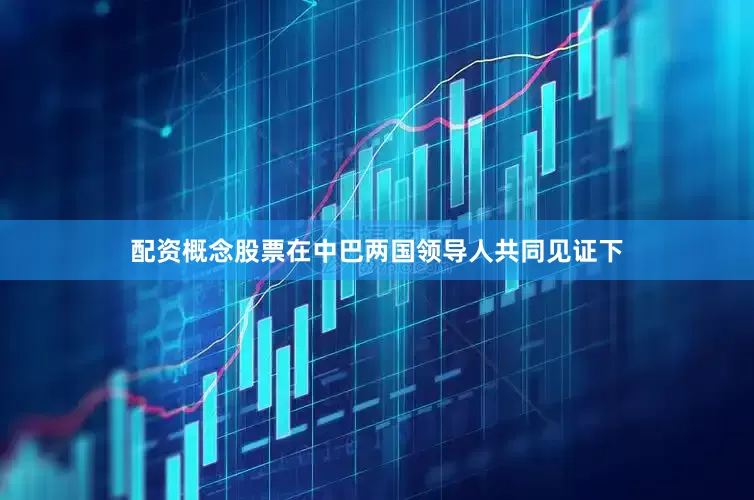 配资概念股票在中巴两国领导人共同见证下