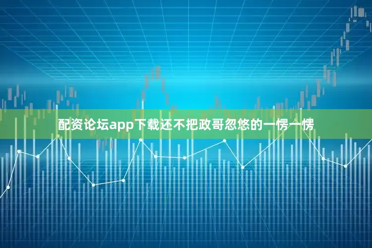配资论坛app下载还不把政哥忽悠的一愣一愣