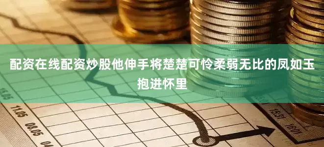 配资在线配资炒股他伸手将楚楚可怜柔弱无比的凤如玉抱进怀里