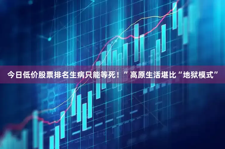 今日低价股票排名生病只能等死！”高原生活堪比“地狱模式”
