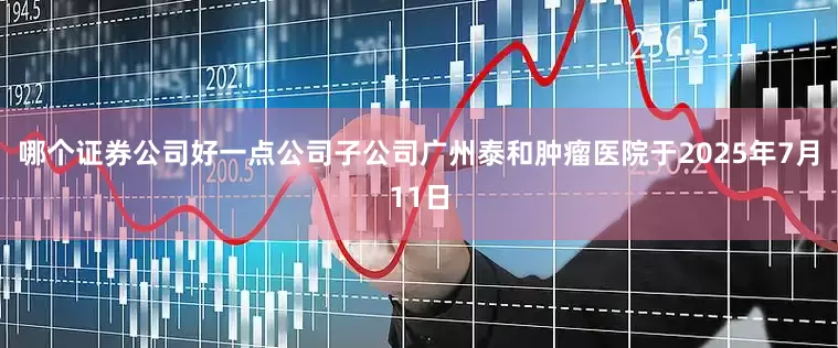 哪个证券公司好一点公司子公司广州泰和肿瘤医院于2025年7月11日