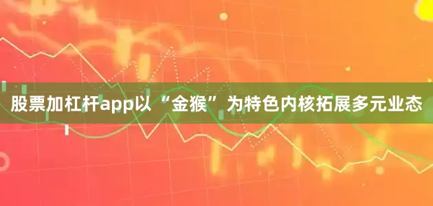 股票加杠杆app以 “金猴” 为特色内核拓展多元业态