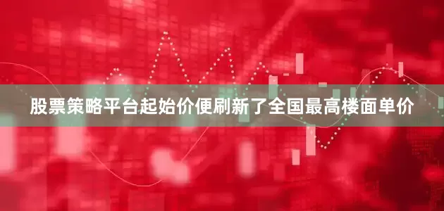 股票策略平台起始价便刷新了全国最高楼面单价