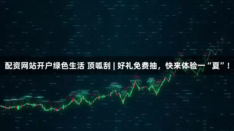 配资网站开户绿色生活 顶呱刮 | 好礼免费抽，快来体验一“夏”！