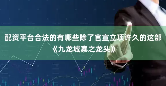 配资平台合法的有哪些除了官宣立项许久的这部《九龙城寨之龙头》