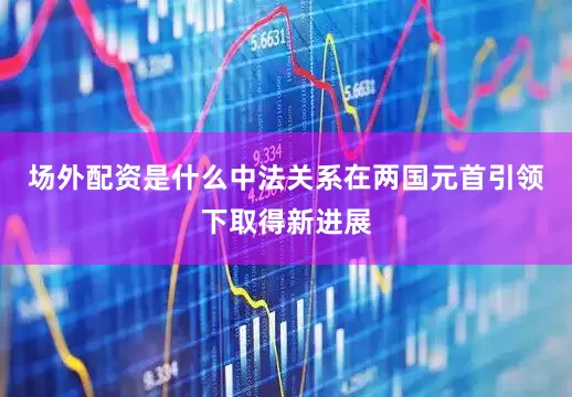 场外配资是什么中法关系在两国元首引领下取得新进展